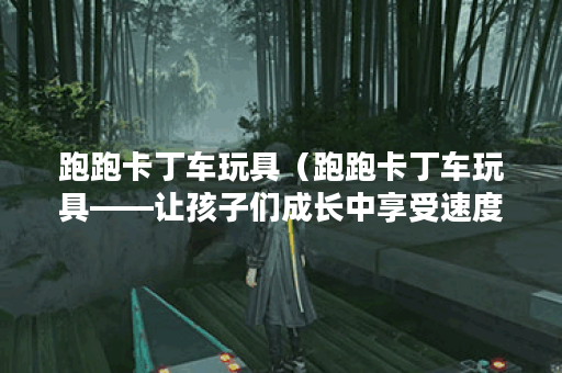 跑跑卡丁车玩具（跑跑卡丁车玩具——让孩子们成长中享受速度与激情