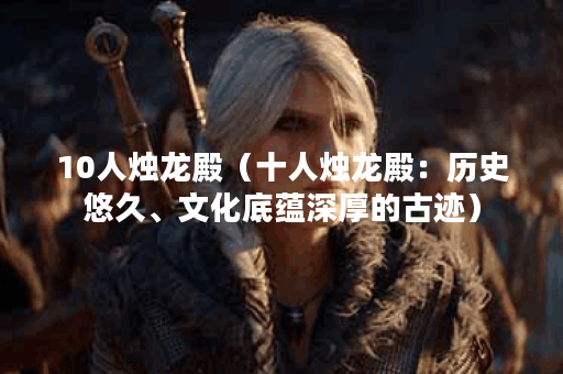 10人烛龙殿（十人烛龙殿：历史悠久、文化底蕴深厚的古迹）