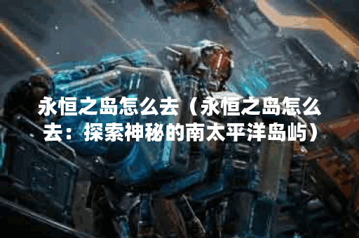 永恒之岛怎么去（永恒之岛怎么去：探索神秘的南太平洋岛屿）