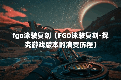 fgo泳装复刻（FGO泳装复刻-探究游戏版本的演变历程）