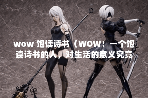 wow 饱读诗书（WOW！一个饱读诗书的人，对生活的意义究竟有多深刻？）