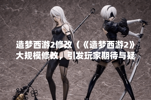 造梦西游2修改（《造梦西游2》大规模修改，引发玩家期待与疑问）