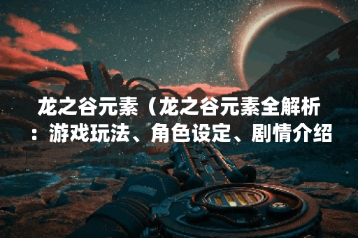 龙之谷元素（龙之谷元素全解析：游戏玩法、角色设定、剧情介绍和最