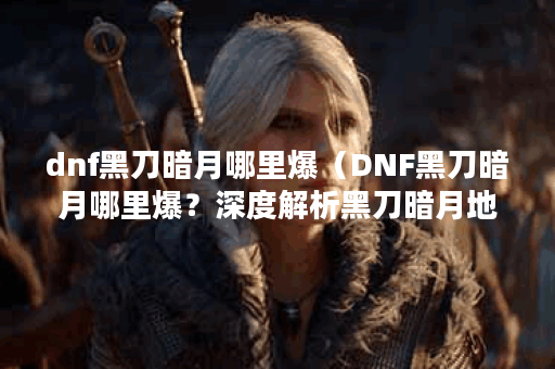 dnf黑刀暗月哪里爆（DNF黑刀暗月哪里爆？深度解析黑刀暗月地图及爆率