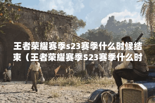 王者荣耀赛季s23赛季什么时候结束（王者荣耀赛季S23赛季什么时候结束