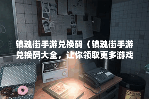 镇魂街手游兑换码（镇魂街手游兑换码大全，让你领取更多游戏福利！