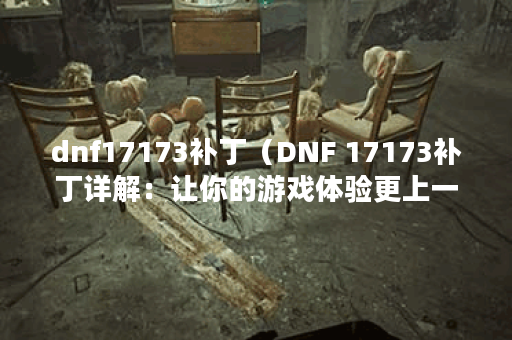 dnf17173补丁（DNF 17173补丁详解：让你的游戏体验更上一层楼！）