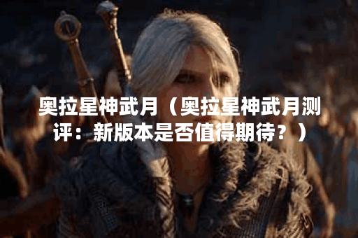 奥拉星神武月（奥拉星神武月测评：新版本是否值得期待？）