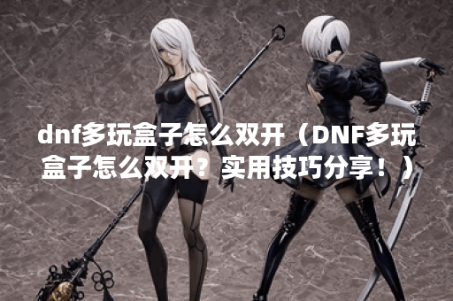 dnf多玩盒子怎么双开（DNF多玩盒子怎么双开？实用技巧分享！）