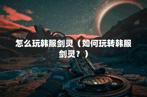 怎么玩韩服剑灵（如何玩转韩服剑灵？）