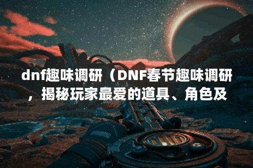 dnf趣味调研（DNF春节趣味调研，揭秘玩家最爱的道具、角色及职业！）