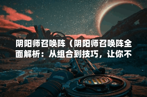 阴阳师召唤阵（阴阳师召唤阵全面解析：从组合到技巧，让你不再畏惧