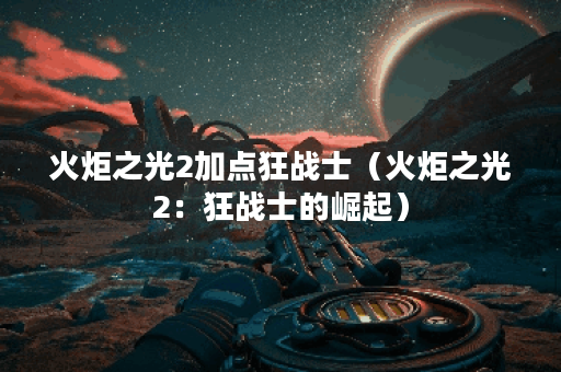 火炬之光2加点狂战士（火炬之光2：狂战士的崛起）