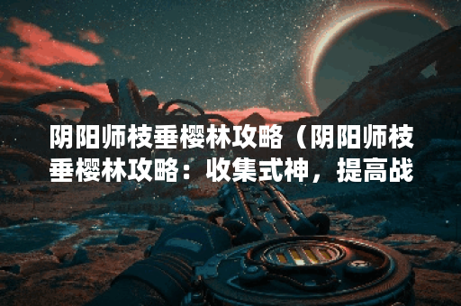 阴阳师枝垂樱林攻略（阴阳师枝垂樱林攻略：收集式神，提高战力，轻