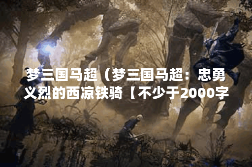 梦三国马超（梦三国马超：忠勇义烈的西凉铁骑【不少于2000字】）