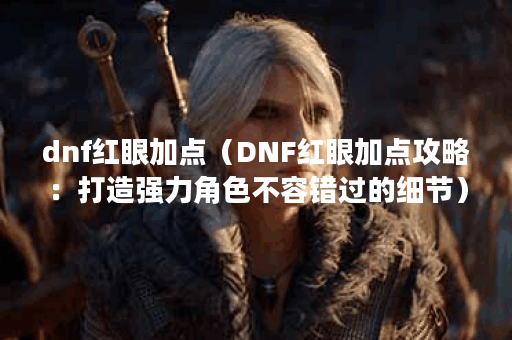 dnf红眼加点（DNF红眼加点攻略：打造强力角色不容错过的细节）