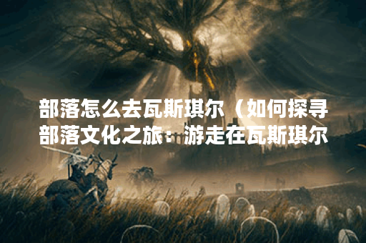 部落怎么去瓦斯琪尔（如何探寻部落文化之旅：游走在瓦斯琪尔的必经
