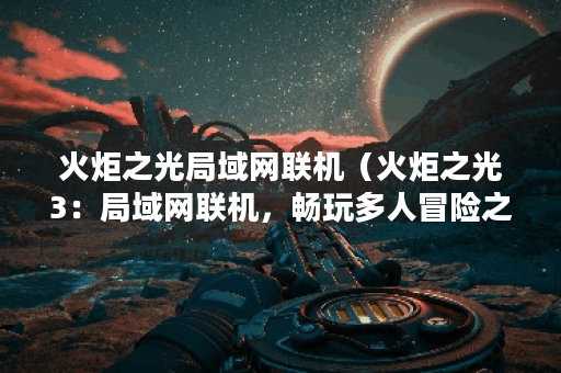 火炬之光局域网联机（火炬之光3：局域网联机，畅玩多人冒险之旅）