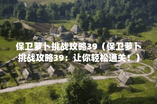 保卫萝卜挑战攻略39（保卫萝卜挑战攻略39：让你轻松通关！）
