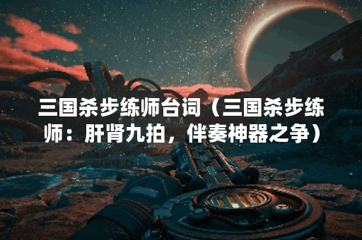 三国杀步练师台词（三国杀步练师：肝肾九拍，伴奏神器之争）