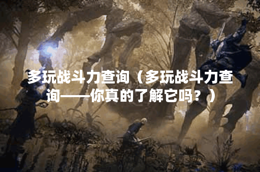 多玩战斗力查询（多玩战斗力查询——你真的了解它吗？）