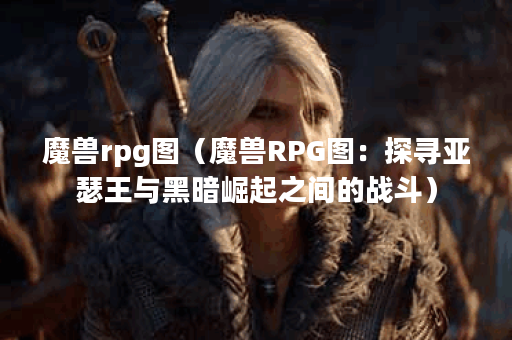 魔兽rpg图（魔兽RPG图：探寻亚瑟王与黑暗崛起之间的战斗）