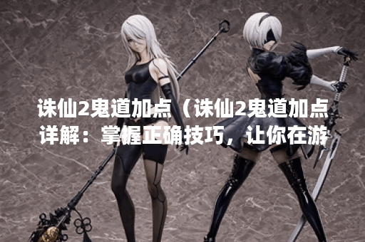 诛仙2鬼道加点（诛仙2鬼道加点详解：掌握正确技巧，让你在游戏中轻松