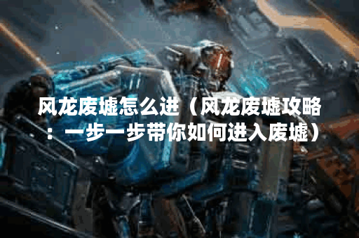 风龙废墟怎么进（风龙废墟攻略：一步一步带你如何进入废墟）