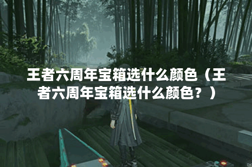 王者六周年宝箱选什么颜色（王者六周年宝箱选什么颜色？）