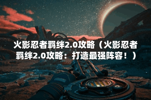 火影忍者羁绊2.0攻略（火影忍者羁绊2.0攻略：打造最强阵容！）