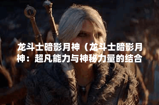 龙斗士暗影月神（龙斗士暗影月神：超凡能力与神秘力量的结合）