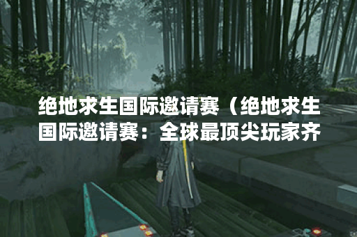绝地求生国际邀请赛（绝地求生国际邀请赛：全球最顶尖玩家齐聚一堂
