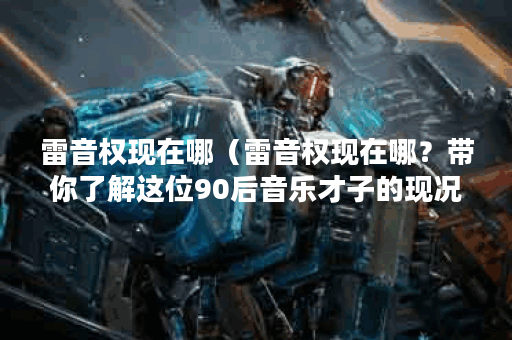 雷音权现在哪（雷音权现在哪？带你了解这位90后音乐才子的现况）