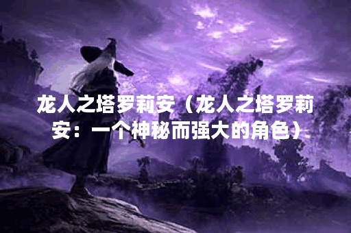 龙人之塔罗莉安（龙人之塔罗莉安：一个神秘而强大的角色）