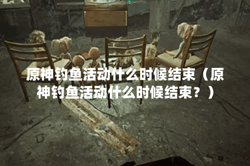 原神钓鱼活动什么时候结束（原神钓鱼活动什么时候结束？）