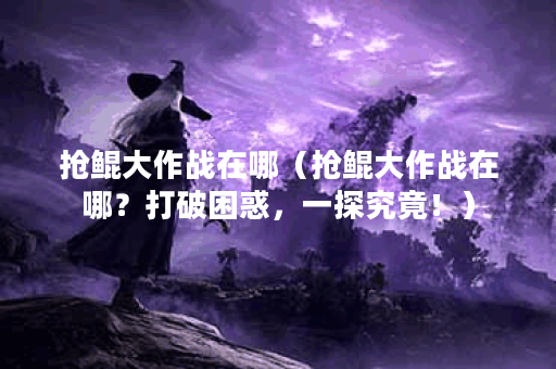 抢鲲大作战在哪（抢鲲大作战在哪？打破困惑，一探究竟！）