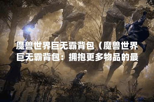 魔兽世界巨无霸背包(魔兽世界巨无霸背包:拥抱更多物品的最佳选择 魔兽世界巨无霸背包(魔兽世界巨无霸背包:拥抱更多物品的最佳选择