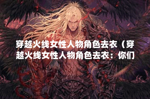 穿越火线女性人物角色去衣（穿越火线女性人物角色去衣：你们的审美