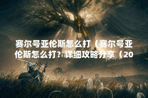 赛尔号亚伦斯怎么打（赛尔号亚伦斯怎么打？详细攻略分享（2000字））