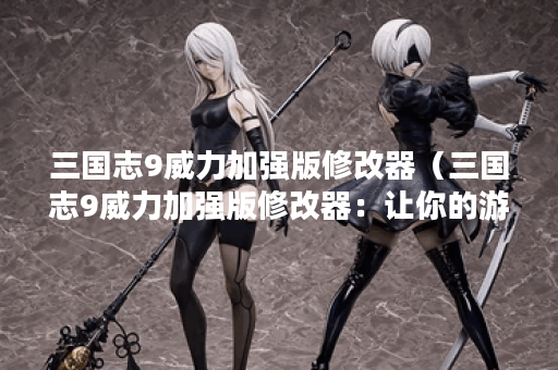 三国志9威力加强版修改器（三国志9威力加强版修改器：让你的游戏更加