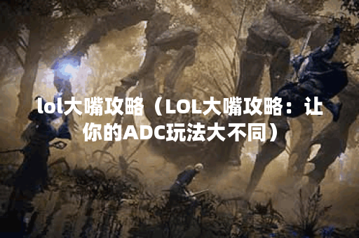 lol大嘴攻略（LOL大嘴攻略：让你的ADC玩法大不同）