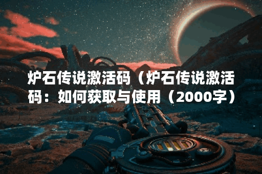 炉石传说激活码（炉石传说激活码：如何获取与使用（2000字））