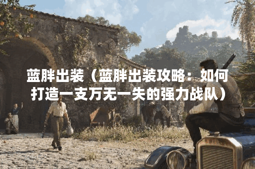 蓝胖出装（蓝胖出装攻略：如何打造一支万无一失的强力战队）