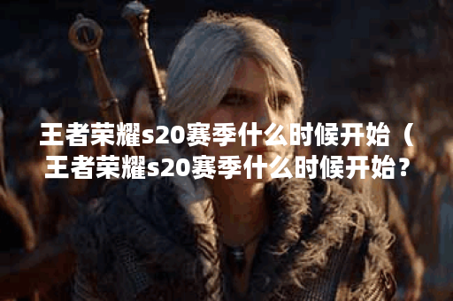 王者荣耀s20赛季什么时候开始（王者荣耀s20赛季什么时候开始？）