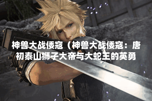 神兽大战倭寇(神兽大战倭寇:唐初泰山狮子大帝与大蛇王的英勇战斗 神兽大战倭寇(神兽大战倭寇:唐初泰山狮子大帝与大蛇王的英勇战斗