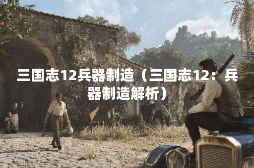 三国志12兵器制造（三国志12：兵器制造解析）