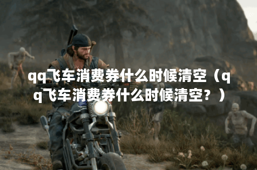 qq飞车消费券什么时候清空（qq飞车消费券什么时候清空？）