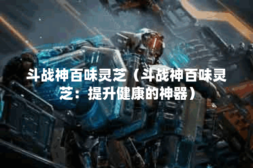 斗战神百味灵芝（斗战神百味灵芝：提升健康的神器）
