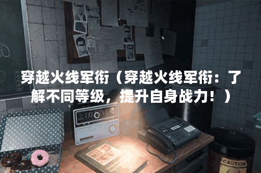 穿越火线军衔（穿越火线军衔：了解不同等级，提升自身战力！）
