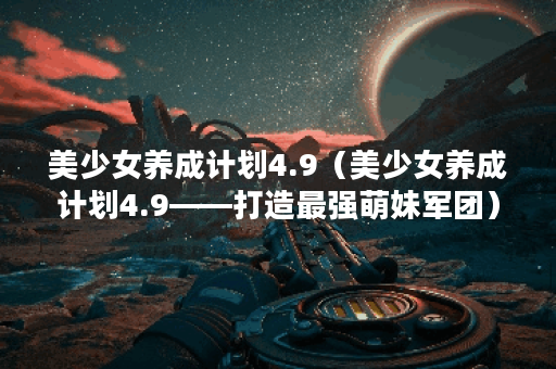 美少女养成计划4.9（美少女养成计划4.9——打造最强萌妹军团）